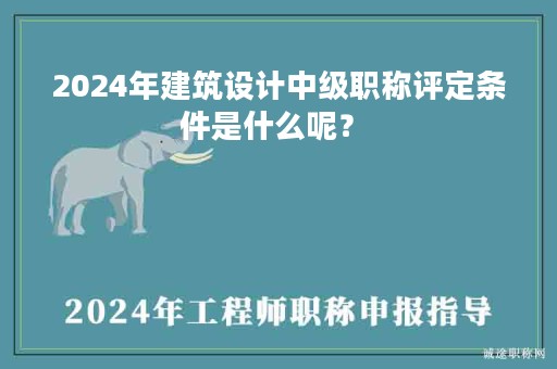2024年建筑設(shè)計中級職稱評定條件是什么呢？ 