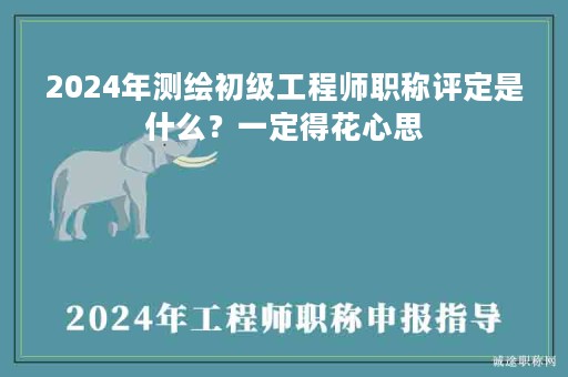 2024年測繪初級工程師職稱評定是什么？一定得花心思