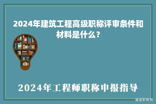 2024年建筑工程高級職稱評審條件和材料是什么？
