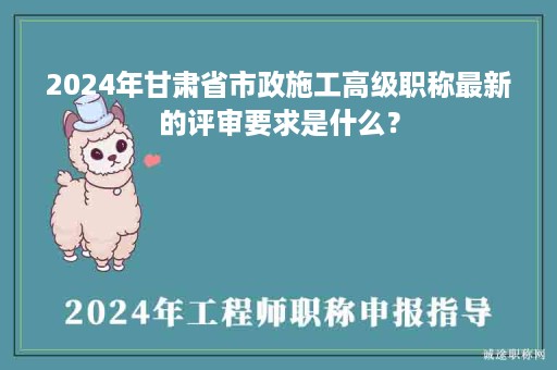 2024年甘肅省市政施工高級職稱最新的評審要求是什么？