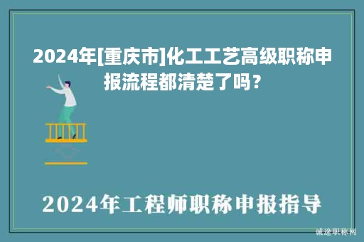 2024年[重慶市]化工工藝高級(jí)職稱申報(bào)流程都清楚了嗎？