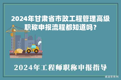 2024年甘肅省市政工程管理高級職稱申報流程都知道嗎？