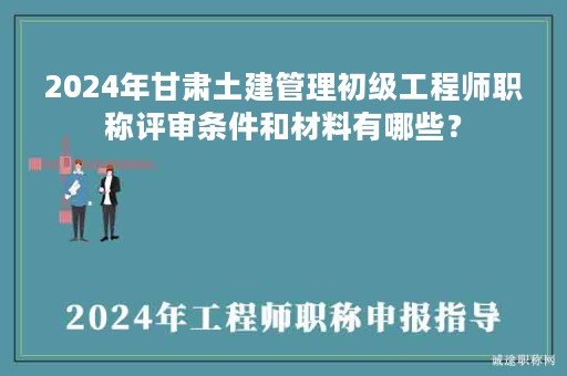 2024年甘肅土建管理初級(jí)工程師職稱評(píng)審條件和材料有哪些？