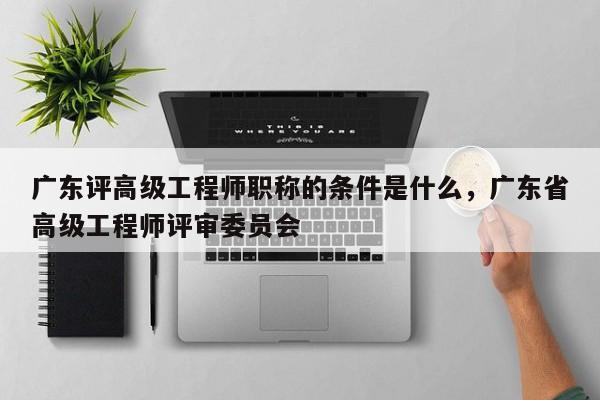 廣東評高級工程師職稱的條件是什么（你真的了解嗎）
