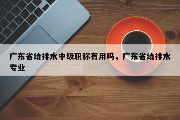 廣東省給排水中級(jí)職稱(chēng)有用嗎（其實(shí)很重要哦）
