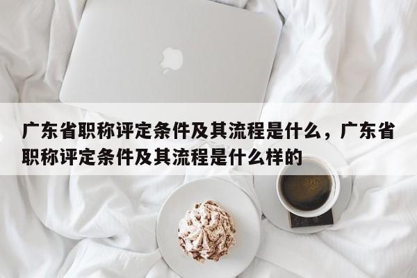 廣東省職稱評(píng)定條件及其流程是什么（你確定不看看嗎）