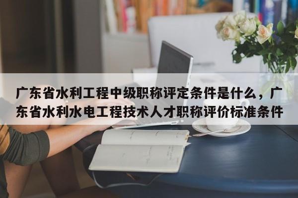 廣東省水利工程中級(jí)職稱(chēng)評(píng)定條件是什么（這些條件你都知道嗎）
