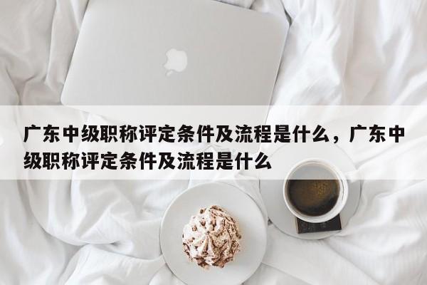 廣東中級(jí)職稱評(píng)定條件及流程是什么（這些注意事項(xiàng)來(lái)啦）