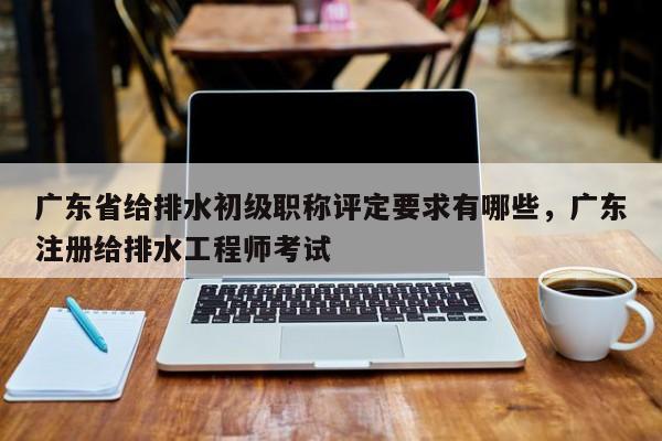 廣東省給排水初級(jí)職稱評(píng)定要求有哪些（這些你知道嗎）