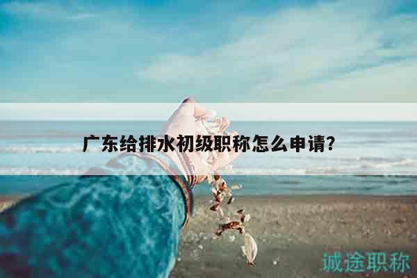 廣東給排水初級職稱怎么申請（其實(shí)就這些步驟而已）