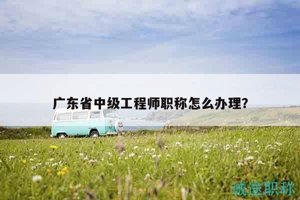 廣東省中級工程師職稱怎么辦理？