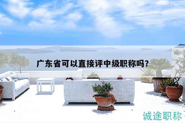 廣東省可以直接評(píng)中級(jí)職稱(chēng)嗎（還不清楚的看過(guò)來(lái)）
