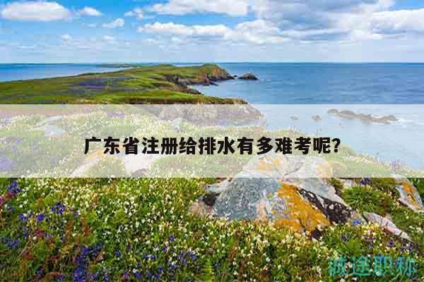 廣東省注冊(cè)給排水有多難考呢（這些統(tǒng)計(jì)數(shù)據(jù)你清楚嗎）