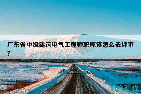 廣東省中級建筑電氣工程師職稱該怎么去評審？