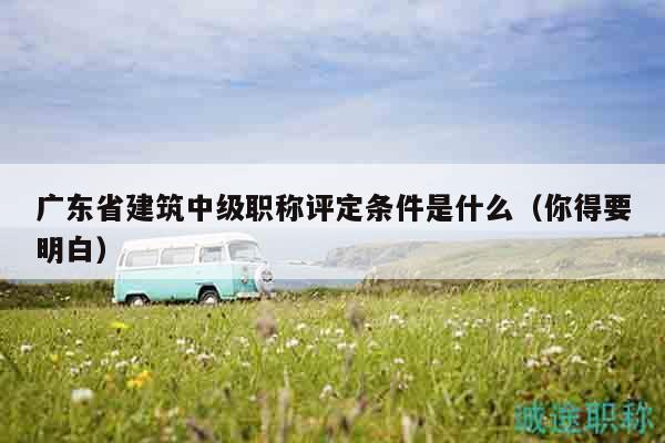 廣東省建筑中級職稱評定條件是什么（你得要明白）