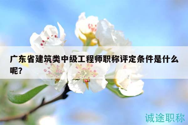 廣東省建筑類中級工程師職稱評定條件是什么呢？