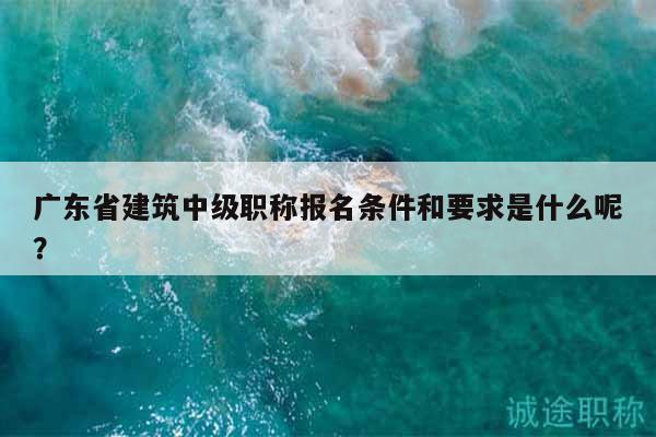 廣東省建筑中級(jí)職稱(chēng)報(bào)名條件和要求是什么呢？