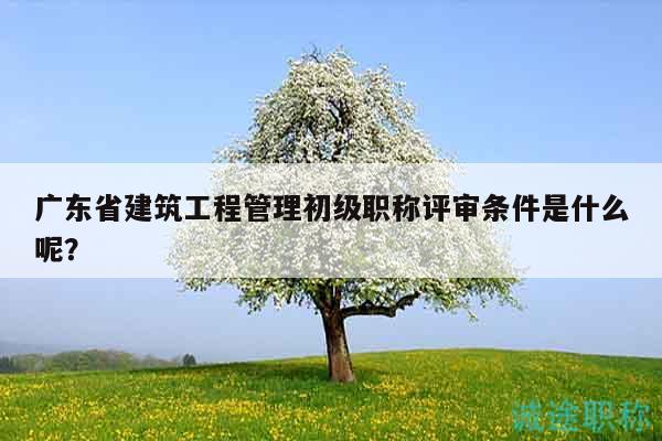 廣東省建筑工程管理初級(jí)職稱評(píng)審條件是什么呢？