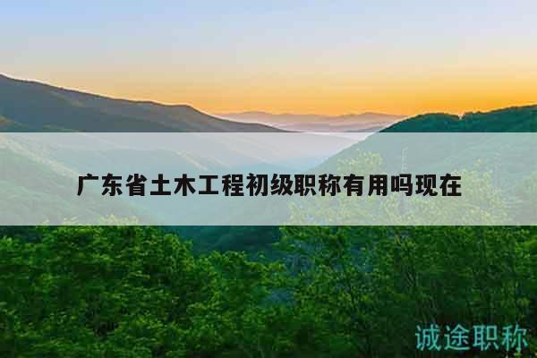 廣東省土木工程初級職稱有用嗎現(xiàn)在