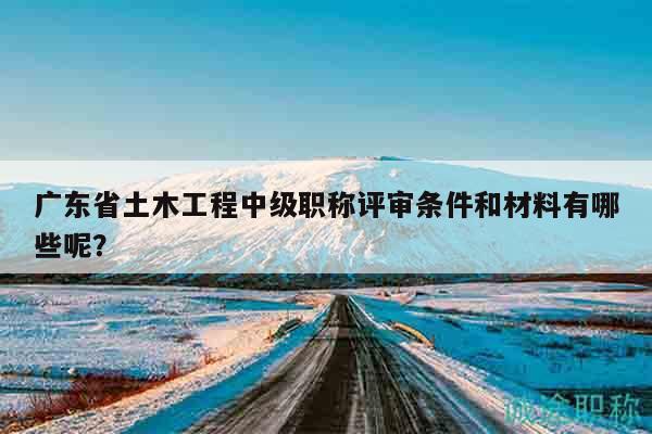 廣東省土木工程中級職稱評審條件和材料有哪些呢？