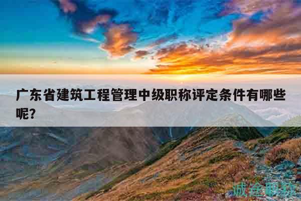 廣東省建筑工程管理中級職稱評定條件有哪些呢？