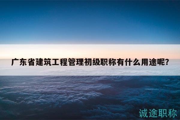 廣東省建筑工程管理初級(jí)職稱有什么用途呢？