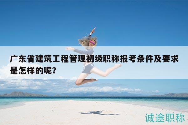 廣東省建筑工程管理初級職稱報(bào)考條件及要求是怎樣的呢？