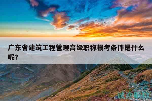 廣東省建筑工程管理高級職稱報考條件是什么呢？