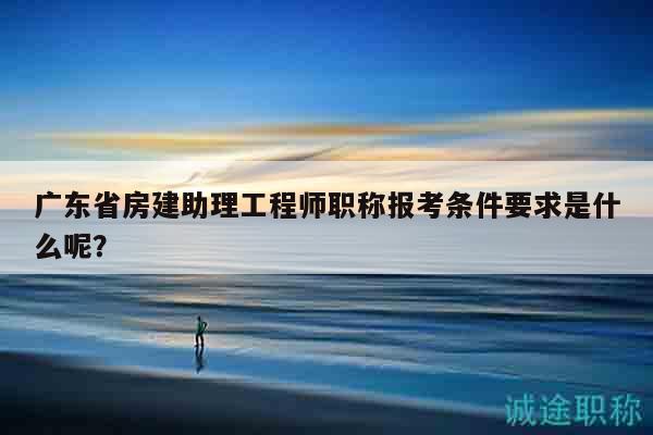 廣東省房建助理工程師職稱報(bào)考條件要求是什么呢？