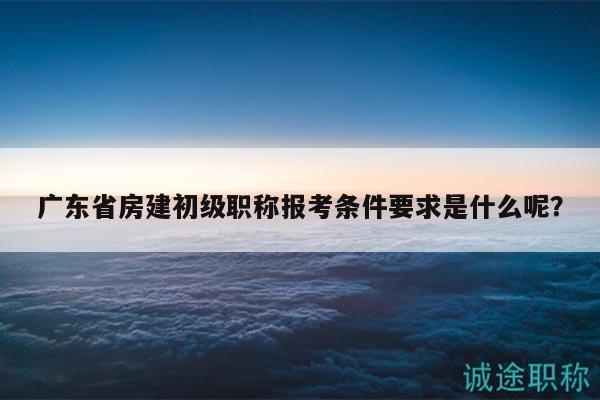 廣東省房建初級職稱報考條件要求是什么呢？