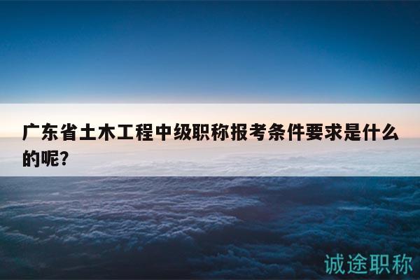 廣東省土木工程中級職稱報(bào)考條件要求是什么的呢？