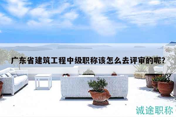 廣東省建筑工程中級(jí)職稱(chēng)該怎么去評(píng)審的呢？