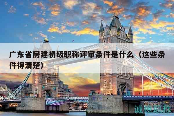 廣東省房建初級職稱評審條件是什么（這些條件得清楚）