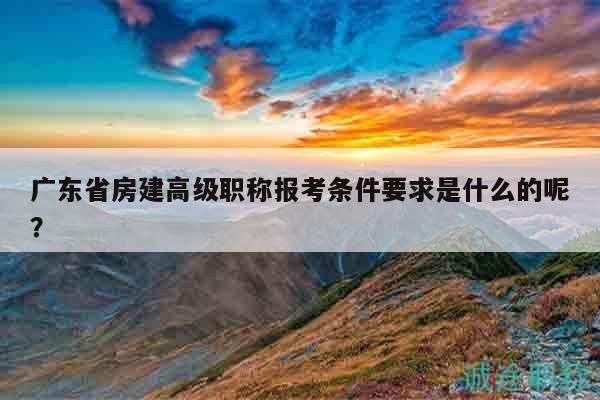 廣東省房建高級職稱報考條件要求是什么的呢？