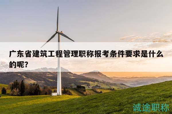 廣東省建筑工程管理職稱報(bào)考條件要求是什么的呢？