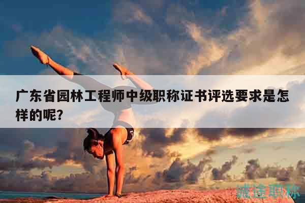 廣東省園林工程師中級職稱證書評選要求是怎樣的呢？