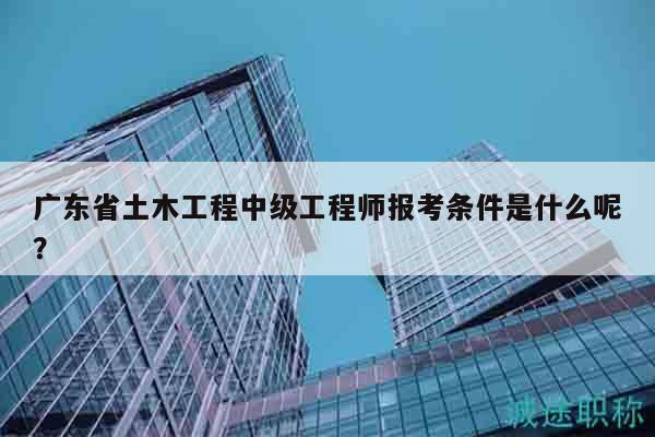 廣東省土木工程中級(jí)工程師報(bào)考條件是什么呢？