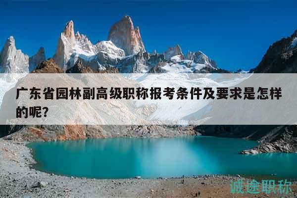 廣東省園林副高級(jí)職稱報(bào)考條件及要求是怎樣的呢？