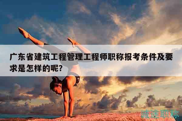 廣東省建筑工程管理工程師職稱報考條件及要求是怎樣的呢？