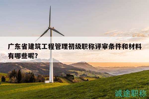 廣東省建筑工程管理初級職稱評審條件和材料有哪些呢？