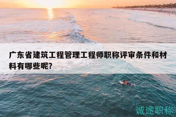 廣東省建筑工程管理工程師職稱評審條件和材料有哪些呢？
