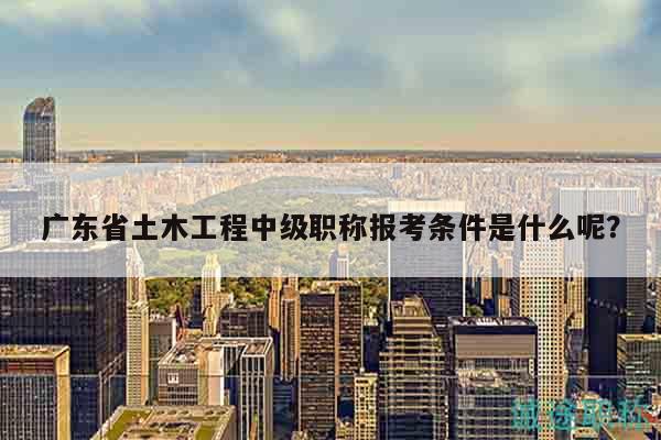 廣東省土木工程中級職稱報考條件是什么呢？