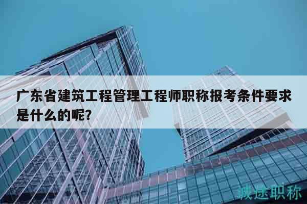 廣東省建筑工程管理工程師職稱報(bào)考條件要求是什么的呢？