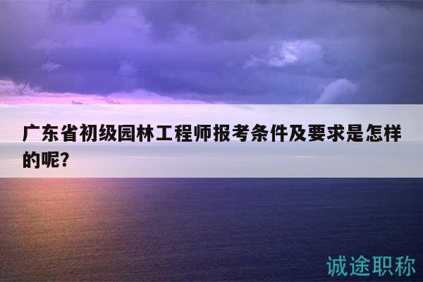 廣東省初級園林工程師報考條件及要求是怎樣的呢？
