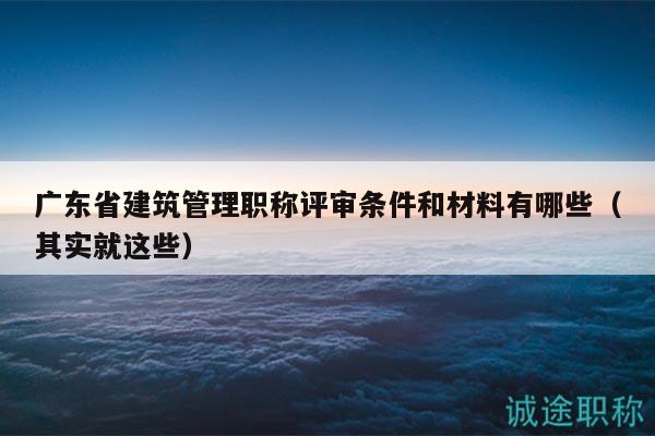 廣東省建筑管理職稱評審條件和材料有哪些（其實就這些）