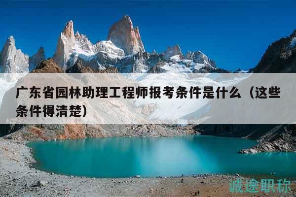 廣東省園林助理工程師報考條件是什么（這些條件得清楚）