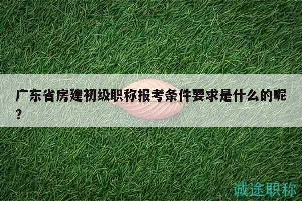 廣東省房建初級職稱報(bào)考條件要求是什么的呢？