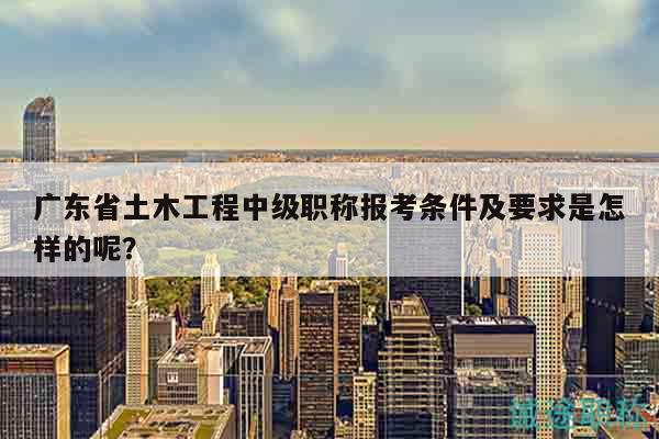廣東省土木工程中級職稱報考條件及要求是怎樣的呢？