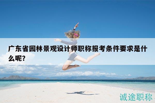 廣東省園林景觀設(shè)計(jì)師職稱報(bào)考條件要求是什么呢？