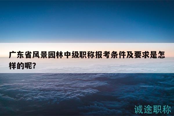 廣東省風(fēng)景園林中級(jí)職稱報(bào)考條件及要求是怎樣的呢？